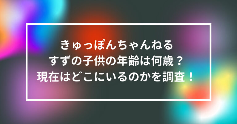 きゅっぽんちゃんねる すず 子供 年齢 何歳 現在 どこ